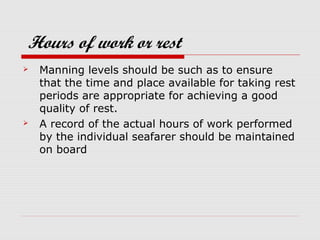Hours of work or rest
   Manning levels should be such as to ensure
    that the time and place available for taking rest
    periods are appropriate for achieving a good
    quality of rest.
   A record of the actual hours of work performed
    by the individual seafarer should be maintained
    on board
 