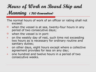 Hours of Work on Board Ship and
Manning ( ILO Convention)
The normal hours of work of an officer or rating shall not
   exceed:
  when the vessel is at sea, twenty-four hours in any
   period of two consecutive days;
  when the vessel is in port:
o  on the weekly day of rest, such time not exceeding
   two hours as is necessary for ordinary routine and
   sanitary duties;
o  on other days, eight hours except where a collective
   agreement provides for less on any day;
o  one hundred and twelve hours in a period of two
   consecutive weeks.
 