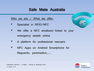 Safe Mate Australia
Who we are / What we offer:
• Specialist in RFID/NFC
• We offer a NFC wristband linked to your
emergency details online
• A platform for professional rescuers
• NFC Apps on Android Smartphone for
lifeguards, paramedics,...
Collaborative Solutions – e-Health – Pitching & Networking Event
27 March 2014
 