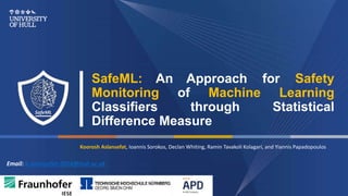 SafeML: An Approach for Safety
Monitoring of Machine Learning
Classifiers through Statistical
Difference Measure
Email: k.aslansefat-2018@hull.ac.uk
Koorosh Aslansefat, Ioannis Sorokos, Declan Whiting, Ramin Tavakoli Kolagari, and Yiannis Papadopoulos
 