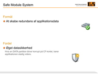 Safe Module System
Formål
At skabe redundans af applikationsdata
Fordel
Øget datasikkerhed
Hvis en DATA partition bliver korrupt på CF-kortet, kører
applikationen stadig videre.
 