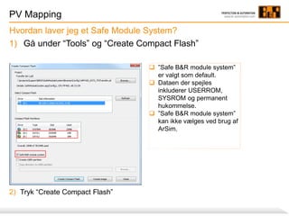 PV Mapping
1) Gå under “Tools” og “Create Compact Flash”
Hvordan laver jeg et Safe Module System?
 ”Safe B&R module system”
er valgt som default.
 Dataen der spejles
inkluderer USERROM,
SYSROM og permanent
hukommelse.
 ”Safe B&R module system”
kan ikke vælges ved brug af
ArSim.
2) Tryk “Create Compact Flash”
 