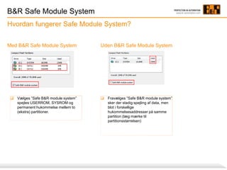 B&R Safe Module System
Hvordan fungerer Safe Module System?
 Fravælges ”Safe B&R module system”
sker der stadig spejling af data, men
blot i forskellige
hukommelsesaddresser på samme
partition (læg mærke til
partitionsstørrelsen)
Med B&R Safe Module System Uden B&R Safe Module System
 Vælges ”Safe B&R module system”
spejles USERROM, SYSROM og
permanent hukommelse mellem to
(ekstra) partitioner.
 