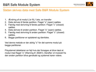 B&R Safe Module System
Sådan skrives data med Safe B&R Module System
1. Ændring af et modul (.br fil), f.eks. en transfer
2. Data skrives til første partition. Flaget ”o” (open) sættes.
3. Færdig med skrivning til første partition: Flaget ”c” (closed)
sættes.
4. Data skrives til anden partition. Flaget ”o” (open) sættes.
5. Færdig med skrivning til anden partition: Flaget ”c” (closed)
sættes.
6. Begge partitioner er opdateret og identiske.
Ved denne metode er der aldrig ”o” for det samme modul på
begge partitioner.
Filsystemet detekterer en fejl hvis der forsøges at blive læst et
modul med flaget ”o” (Warning #: 26261). Derefter vil modulet fra
den anden partition blive genskabt og systemet kører videre.
 