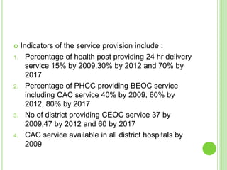     Indicators of the service provision include :
1.     Percentage of health post providing 24 hr delivery
       service 15% by 2009,30% by 2012 and 70% by
       2017
2.     Percentage of PHCC providing BEOC service
       including CAC service 40% by 2009, 60% by
       2012, 80% by 2017
3.     No of district providing CEOC service 37 by
       2009,47 by 2012 and 60 by 2017
4.     CAC service available in all district hospitals by
       2009
 