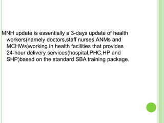 MNH update is essentially a 3-days update of health
 workers(namely doctors,staff nurses,ANMs and
 MCHWs)working in health facilities that provides
 24-hour delivery services(hospital,PHC,HP and
 SHP)based on the standard SBA training package.
 