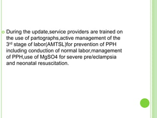    During the update,service providers are trained on
    the use of partographs,active management of the
    3rd stage of labor(AMTSL)for prevention of PPH
    including conduction of normal labor,management
    of PPH,use of MgSO4 for severe pre/eclampsia
    and neonatal resuscitation.
 