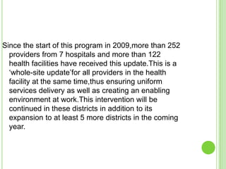 Since the start of this program in 2009,more than 252
  providers from 7 hospitals and more than 122
  health facilities have received this update.This is a
  „whole-site update‟for all providers in the health
  facility at the same time,thus ensuring uniform
  services delivery as well as creating an enabling
  environment at work.This intervention will be
  continued in these districts in addition to its
  expansion to at least 5 more districts in the coming
  year.
 