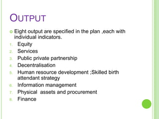 OUTPUT
    Eight output are specified in the plan ,each with
     individual indicators.
1.     Equity
2.     Services
3.     Public private partnership
4.     Decentralisation
5.     Human resource development ;Skilled birth
       attendant strategy
6.     Information management
7.     Physical assets and procurement
8.     Finance
 