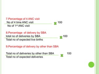 7.Percentage of 4 ANC visit
No of 4 time ANC visit                     100
 No of 1st ANC visit

8.Percentage of delivery by SBA
total no of deliveries by SBA                    100
Total no of expected live births

9.Percentage of delivery by other than SBA

Total no of deliveries by other than SBA           100
Total no of expected deliveries
 