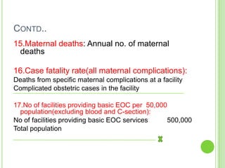 CONTD..
15.Maternal deaths: Annual no. of maternal
 deaths

16.Case fatality rate(all maternal complications):
Deaths from specific maternal complications at a facility
Complicated obstetric cases in the facility

17.No of facilities providing basic EOC per 50,000
  population(excluding blood and C-section):
No of facilities providing basic EOC services     500,000
Total population
 
