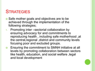 STRATEGIES
 Safe mother goals and objectives are to be
  achieved through the implementation of the
  following strategies;
1. Promoting inter –sectorial collaboration by
    ensuring advocacy for and commitments to
    reproducing health , including safe motherhood ,at
    the central,regional ,district and community levels
    focusing poor and excluded groups.
 Ensuring the commitment to SMNH initiative at all
    levels by promoting collaboration between sectors
    like health, education, and social welfare ,legal
    and local development
 