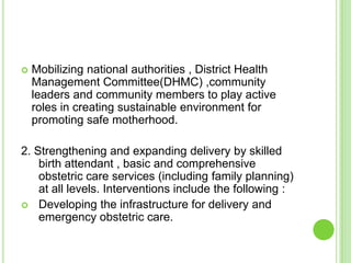    Mobilizing national authorities , District Health
    Management Committee(DHMC) ,community
    leaders and community members to play active
    roles in creating sustainable environment for
    promoting safe motherhood.

2. Strengthening and expanding delivery by skilled
    birth attendant , basic and comprehensive
    obstetric care services (including family planning)
    at all levels. Interventions include the following :
 Developing the infrastructure for delivery and
    emergency obstetric care.
 
