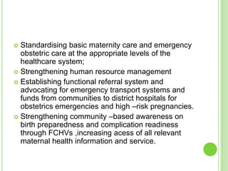  Standardising basic maternity care and emergency
  obstetric care at the appropriate levels of the
  healthcare system;
 Strengthening human resource management
 Establishing functional referral system and
  advocating for emergency transport systems and
  funds from communities to district hospitals for
  obstetrics emergencies and high –risk pregnancies.
 Strengthening community –based awareness on
  birth preparedness and complication readiness
  through FCHVs ,increasing acess of all relevant
  maternal health information and service.
 