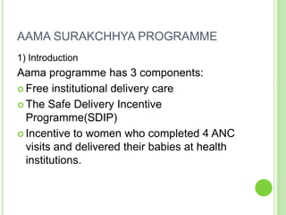 AAMA SURAKCHHYA PROGRAMME
1) Introduction
Aama programme has 3 components:
 Free institutional delivery care

 The Safe Delivery Incentive
  Programme(SDIP)
 Incentive to women who completed 4 ANC
  visits and delivered their babies at health
  institutions.
 