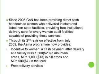  Since 2005 GoN has been providing direct cash
  handouts to women who delivered in state and
  listed non-state facilities, providing free institutional
  delivery care for every woman at all facilities
  capable of providing these services.
 Through its 2nd revision effective from July
  2009, the Aama programme now provides:
1. Incentive to women: a cash payment after delivery
    at a facility:NRs.1,500($20)in mountain
    areas, NRs.1,000($13) in hill areas and
    NRs.500($7) in the terai.
2. Free delivery services
 
