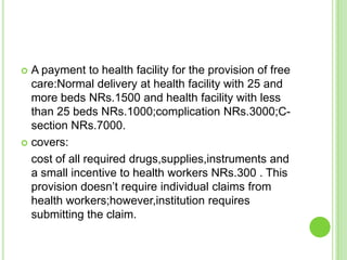  A payment to health facility for the provision of free
  care:Normal delivery at health facility with 25 and
  more beds NRs.1500 and health facility with less
  than 25 beds NRs.1000;complication NRs.3000;C-
  section NRs.7000.
 covers:

  cost of all required drugs,supplies,instruments and
  a small incentive to health workers NRs.300 . This
  provision doesn‟t require individual claims from
  health workers;however,institution requires
  submitting the claim.
 