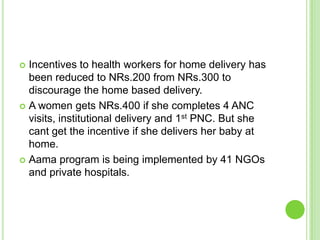 Incentives to health workers for home delivery has
  been reduced to NRs.200 from NRs.300 to
  discourage the home based delivery.
 A women gets NRs.400 if she completes 4 ANC
  visits, institutional delivery and 1st PNC. But she
  cant get the incentive if she delivers her baby at
  home.
 Aama program is being implemented by 41 NGOs
  and private hospitals.
 
