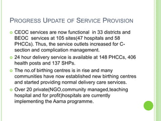 PROGRESS UPDATE OF SERVICE PROVISION
   CEOC services are now functional in 33 districts and
    BEOC services at 105 sites(47 hospitals and 58
    PHCCs). Thus, the service outlets increased for C-
    section and complication management.
   24 hour delivery service is available at 148 PHCCs, 406
    health posts and 137 SHPs.
   The no.of birthing centres is in rise and many
    communities have now established new birthing centres
    and started providing normal delivery care services.
   Over 20 private(NGO,community managed,teaching
    hospital and for profit)hospitals are currently
    implementing the Aama programme.
 