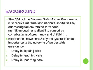 BACKGROUND
    The goal of the National Safe Mother Programme
     is to reduce maternal and neonatal mortalities by
     addressing factors related to various
     moridities,death and disability caused by
     complications of pregnancy and childbirth .
 Experience shows that 3 key delays are of critical
     importance to the outcome of an obstetric
     emergency:
I.      Delay in seeking care
II.     Delay in reaching care
III.    Delay in receiving care
 