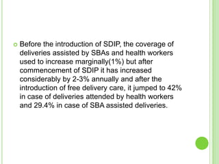    Before the introduction of SDIP, the coverage of
    deliveries assisted by SBAs and health workers
    used to increase marginally(1%) but after
    commencement of SDIP it has increased
    considerably by 2-3% annually and after the
    introduction of free delivery care, it jumped to 42%
    in case of deliveries attended by health workers
    and 29.4% in case of SBA assisted deliveries.
 