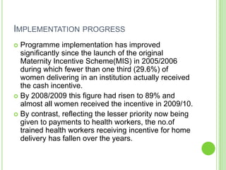 IMPLEMENTATION PROGRESS
 Programme implementation has improved
  significantly since the launch of the original
  Maternity Incentive Scheme(MIS) in 2005/2006
  during which fewer than one third (29.6%) of
  women delivering in an institution actually received
  the cash incentive.
 By 2008/2009 this figure had risen to 89% and
  almost all women received the incentive in 2009/10.
 By contrast, reflecting the lesser priority now being
  given to payments to health workers, the no.of
  trained health workers receiving incentive for home
  delivery has fallen over the years.
 