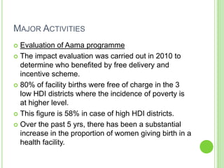 MAJOR ACTIVITIES
 Evaluation of Aama programme
 The impact evaluation was carried out in 2010 to
  determine who benefited by free delivery and
  incentive scheme.
 80% of facility births were free of charge in the 3
  low HDI districts where the incidence of poverty is
  at higher level.
 This figure is 58% in case of high HDI districts.

 Over the past 5 yrs, there has been a substantial
  increase in the proportion of women giving birth in a
  health facility.
 