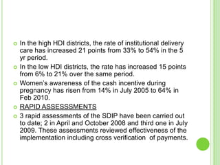    In the high HDI districts, the rate of institutional delivery
    care has increased 21 points from 33% to 54% in the 5
    yr period.
   In the low HDI districts, the rate has increased 15 points
    from 6% to 21% over the same period.
   Women‟s awareness of the cash incentive during
    pregnancy has risen from 14% in July 2005 to 64% in
    Feb 2010.
   RAPID ASSESSSMENTS
   3 rapid assessments of the SDIP have been carried out
    to date; 2 in April and October 2008 and third one in July
    2009. These assessments reviewed effectiveness of the
    implementation including cross verification of payments.
 