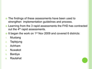     The findings of these assessments have been used to
     strengthen implementation guidelines and process.
    Learning from the 3 rapid assessments the FHD has contracted
     out the 4th rapid assessments.
    It began the work on 1st Nov 2009 and covered 6 districts:
1.     Mustang
2.     Taplejung
3.     Achham
4.     Nuwakot
5.     Bardiya
6.     Rautahat
 
