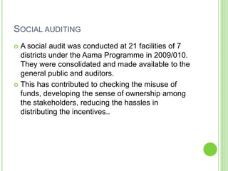 SOCIAL AUDITING
 A social audit was conducted at 21 facilities of 7
  districts under the Aama Programme in 2009/010.
  They were consolidated and made available to the
  general public and auditors.
 This has contributed to checking the misuse of
  funds, developing the sense of ownership among
  the stakeholders, reducing the hassles in
  distributing the incentives..
 