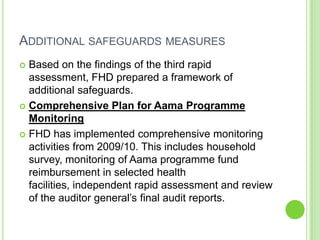ADDITIONAL SAFEGUARDS MEASURES
 Based on the findings of the third rapid
  assessment, FHD prepared a framework of
  additional safeguards.
 Comprehensive Plan for Aama Programme
  Monitoring
 FHD has implemented comprehensive monitoring
  activities from 2009/10. This includes household
  survey, monitoring of Aama programme fund
  reimbursement in selected health
  facilities, independent rapid assessment and review
  of the auditor general‟s final audit reports.
 
