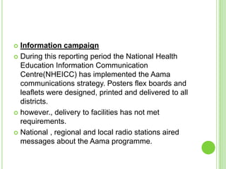  Information campaign
 During this reporting period the National Health
  Education Information Communication
  Centre(NHEICC) has implemented the Aama
  communications strategy. Posters flex boards and
  leaflets were designed, printed and delivered to all
  districts.
 however., delivery to facilities has not met
  requirements.
 National , regional and local radio stations aired
  messages about the Aama programme.
 