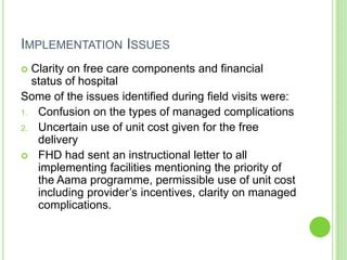 IMPLEMENTATION ISSUES
 Clarity on free care components and financial
  status of hospital
Some of the issues identified during field visits were:
1. Confusion on the types of managed complications
2. Uncertain use of unit cost given for the free
   delivery
 FHD had sent an instructional letter to all
   implementing facilities mentioning the priority of
   the Aama programme, permissible use of unit cost
   including provider‟s incentives, clarity on managed
   complications.
 