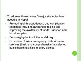    To address these delays 3 major strategies been
     adopted in Nepal:
1.     Promoting birth prepadeness and complication
       readiness including awareness raising and
       improving the availability of funds ,transport and
       blood supplies .
2.     Encouraging for instituitional delivery.
3.     Expansion of 24-hr emergency obstetrics care
       services (basic and comprehensive )at selected
       public health facilities in every district.
 
