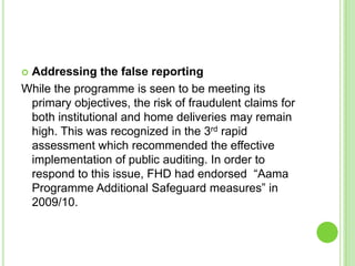 Addressing the false reporting
While the programme is seen to be meeting its
 primary objectives, the risk of fraudulent claims for
 both institutional and home deliveries may remain
 high. This was recognized in the 3rd rapid
 assessment which recommended the effective
 implementation of public auditing. In order to
 respond to this issue, FHD had endorsed “Aama
 Programme Additional Safeguard measures” in
 2009/10.
 