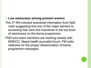  Low awareness among prenant women
The 3rd RA included anecdotal information from field
  visits suggesting that one of the major barriers to
  accessing free care and incentives is the low level
  of awareness on the Aama programme.
FHD core team members are working closely with
  NHEICC, Nepal health journalist forum, FM radio
  networks for the proper dissemination of Aama
  programme messages.
 