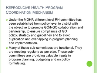 REPRODUCIVE HEALTH PROGRAM
COORDINATION MECHANISM
 Under the MOHP, different level RH committee has
  been established from policy level to district with
  the objective to promote GO/NGO collaboration and
  partnership, to ensure compliance of GO
  policy, strategy and guidelines and to avoid
  duplication and overlapping in program planning
  and implementation.
 Many of these sub-committees are functional. They
  are meeting regularly as per plan. These sub-
  committees are providing valuable inputs in
  program planning, budgeting and on policy
  formulating.
 