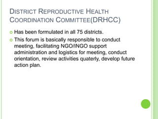 DISTRICT REPRODUCTIVE HEALTH
COORDINATION COMMITTEE(DRHCC)
 Has been formulated in all 75 districts.
 This forum is basically responsible to conduct
  meeting, facilitating NGO/INGO support
  administration and logistics for meeting, conduct
  orientation, review activities quaterly, develop future
  action plan.
 