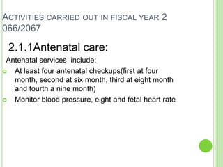 ACTIVITIES CARRIED OUT IN FISCAL YEAR 2
066/2067

 2.1.1Antenatal care:
 Antenatal services include:
  At least four antenatal checkups(first at four
   month, second at six month, third at eight month
   and fourth a nine month)
  Monitor blood pressure, eight and fetal heart rate
 
