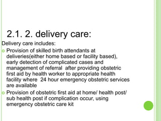 2.1. 2. delivery care:
Delivery care includes:
 Provision of skilled birth attendants at
  deliveries(either home based or facility based),
  early detection of complicated cases and
  management of referral after providing obstetric
  first aid by health worker to appropriate health
  facility where 24 hour emergency obstetric services
  are available
 Provision of obstetric first aid at home/ health post/
  sub health post if complication occur, using
  emergency obstetric care kit
 