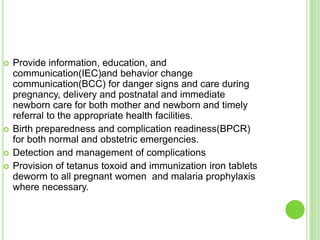    Provide information, education, and
    communication(IEC)and behavior change
    communication(BCC) for danger signs and care during
    pregnancy, delivery and postnatal and immediate
    newborn care for both mother and newborn and timely
    referral to the appropriate health facilities.
   Birth preparedness and complication readiness(BPCR)
    for both normal and obstetric emergencies.
   Detection and management of complications
   Provision of tetanus toxoid and immunization iron tablets
    deworm to all pregnant women and malaria prophylaxis
    where necessary.
 