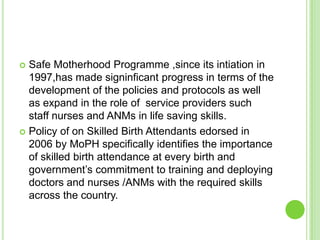  Safe Motherhood Programme ,since its intiation in
  1997,has made signinficant progress in terms of the
  development of the policies and protocols as well
  as expand in the role of service providers such
  staff nurses and ANMs in life saving skills.
 Policy of on Skilled Birth Attendants edorsed in
  2006 by MoPH specifically identifies the importance
  of skilled birth attendance at every birth and
  government‟s commitment to training and deploying
  doctors and nurses /ANMs with the required skills
  across the country.
 