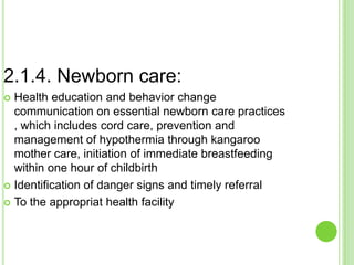 2.1.4. Newborn care:
 Health education and behavior change
  communication on essential newborn care practices
  , which includes cord care, prevention and
  management of hypothermia through kangaroo
  mother care, initiation of immediate breastfeeding
  within one hour of childbirth
 Identification of danger signs and timely referral

 To the appropriat health facility
 