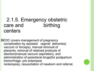 2.1.5. Emergency obstetric
  care and        birthing
  centers
BEOC covers management of pregnancy
 complication by assisted vaginal deliveries(
 vaccum or forceps), manual removal of
 placenta, removal of retained products of
 abortion(manual vaccum aspiration), and
 administration of parenteral drugs(for postpartum
 hemorrhage, pre eclampsia
 /eclampsia), resuscitation of newborn and referral.
 