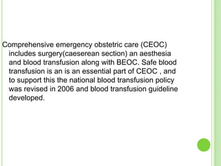 Comprehensive emergency obstetric care (CEOC)
 includes surgery(caeserean section) an aesthesia
 and blood transfusion along with BEOC. Safe blood
 transfusion is an is an essential part of CEOC , and
 to support this the national blood transfusion policy
 was revised in 2006 and blood transfusion guideline
 developed.
 