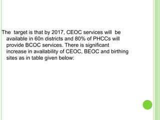 The target is that by 2017, CEOC services will be
  available in 60n districts and 80% of PHCCs will
  provide BCOC services. There is significant
  increase in availability of CEOC, BEOC and birthing
  sites as in table given below:
 