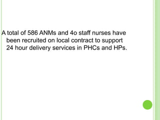 A total of 586 ANMs and 4o staff nurses have
 been recruited on local contract to support
 24 hour delivery services in PHCs and HPs.
 