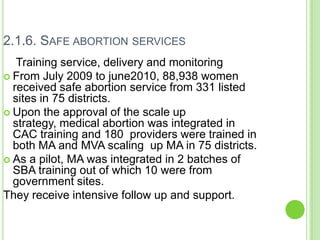2.1.6. SAFE ABORTION SERVICES
   Training service, delivery and monitoring
 From July 2009 to june2010, 88,938 women
  received safe abortion service from 331 listed
  sites in 75 districts.
 Upon the approval of the scale up
  strategy, medical abortion was integrated in
  CAC training and 180 providers were trained in
  both MA and MVA scaling up MA in 75 districts.
 As a pilot, MA was integrated in 2 batches of
  SBA training out of which 10 were from
  government sites.
They receive intensive follow up and support.
 