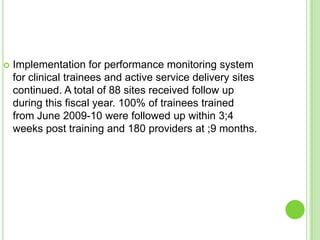    Implementation for performance monitoring system
    for clinical trainees and active service delivery sites
    continued. A total of 88 sites received follow up
    during this fiscal year. 100% of trainees trained
    from June 2009-10 were followed up within 3;4
    weeks post training and 180 providers at ;9 months.
 