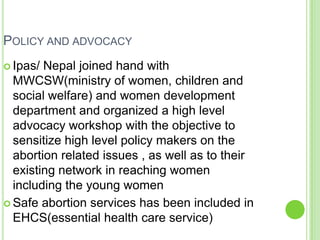 POLICY AND ADVOCACY
 Ipas/ Nepal joined hand with
  MWCSW(ministry of women, children and
  social welfare) and women development
  department and organized a high level
  advocacy workshop with the objective to
  sensitize high level policy makers on the
  abortion related issues , as well as to their
  existing network in reaching women
  including the young women
 Safe abortion services has been included in
  EHCS(essential health care service)
 